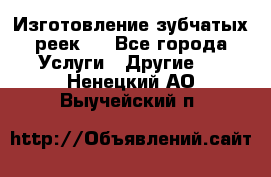 Изготовление зубчатых реек . - Все города Услуги » Другие   . Ненецкий АО,Выучейский п.